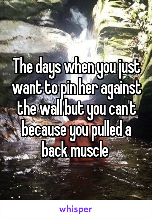 The days when you just want to pin her against the wall but you can't because you pulled a back muscle 