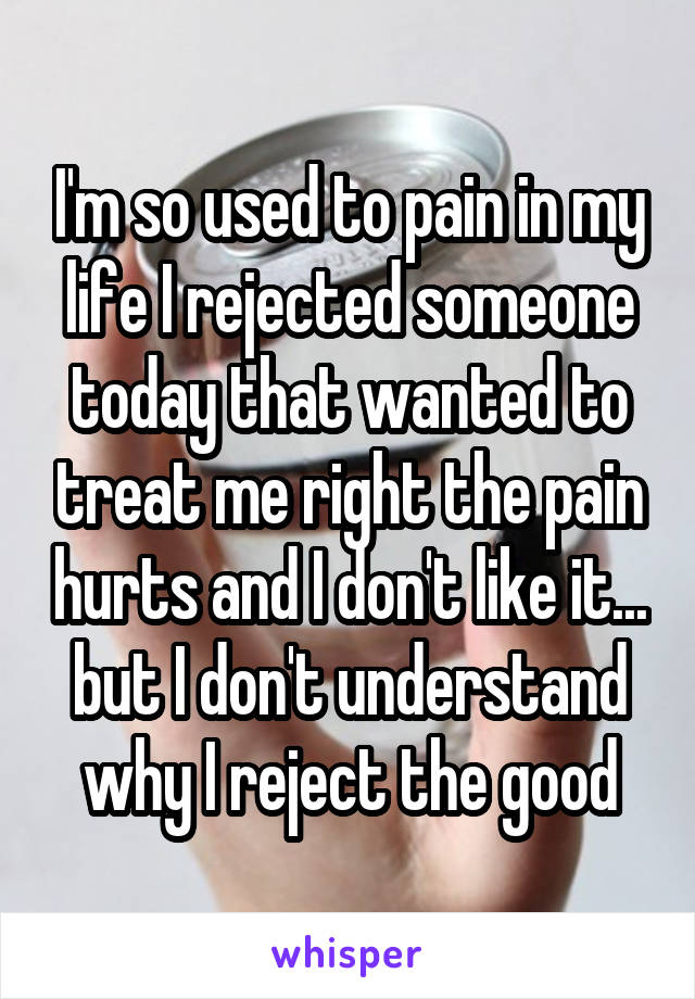 I'm so used to pain in my life I rejected someone today that wanted to treat me right the pain hurts and I don't like it... but I don't understand why I reject the good