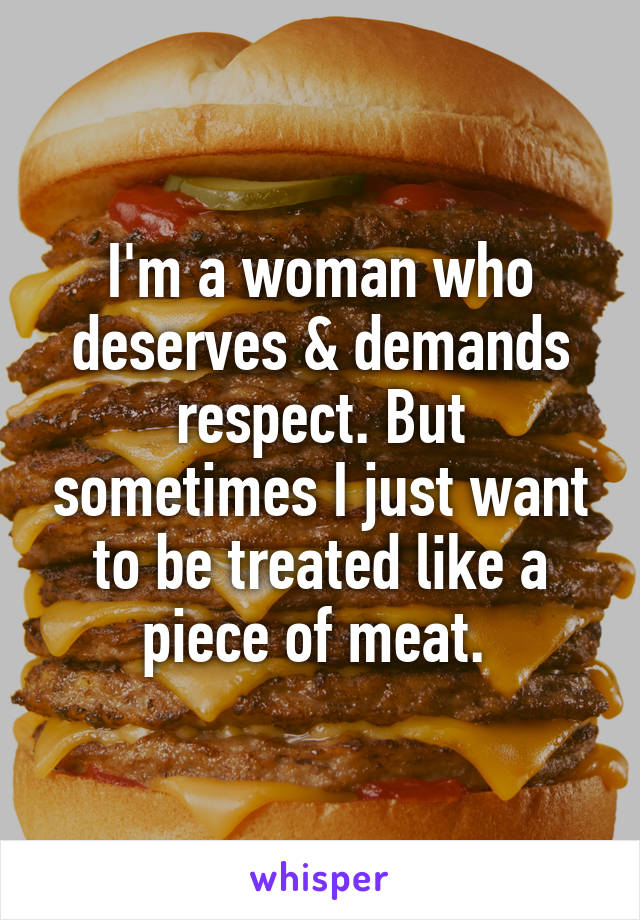 I'm a woman who deserves & demands respect. But sometimes I just want to be treated like a piece of meat. 