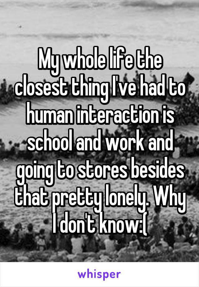 My whole life the closest thing I've had to human interaction is school and work and going to stores besides that pretty lonely. Why I don't know:(