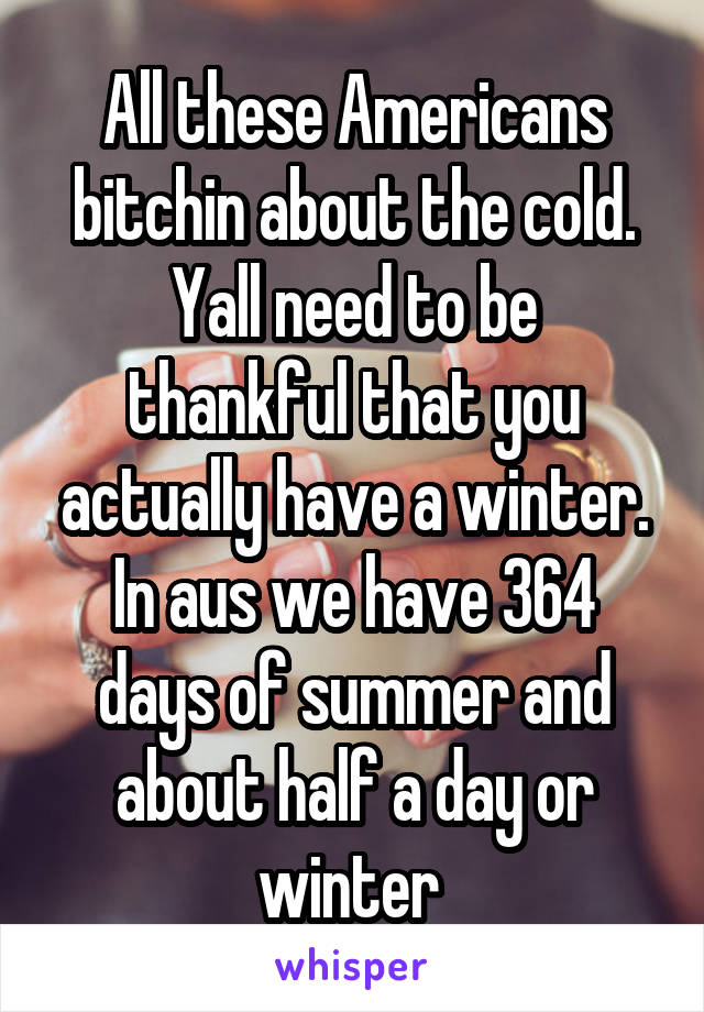 All these Americans bitchin about the cold.
Yall need to be thankful that you actually have a winter.
In aus we have 364 days of summer and about half a day or winter 