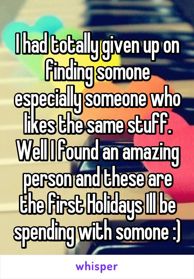 I had totally given up on finding somone especially someone who likes the same stuff. Well I found an amazing person and these are the first Holidays Ill be spending with somone :)