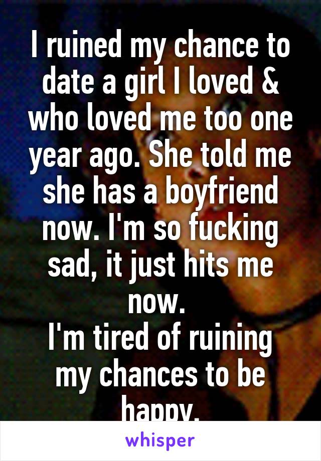 I ruined my chance to date a girl I loved & who loved me too one year ago. She told me she has a boyfriend now. I'm so fucking sad, it just hits me now. 
I'm tired of ruining my chances to be happy.