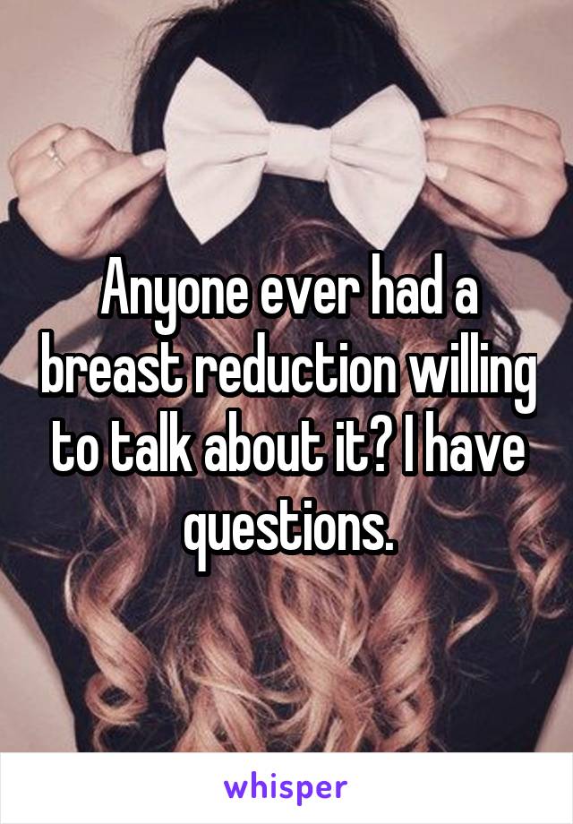 Anyone ever had a breast reduction willing to talk about it? I have questions.