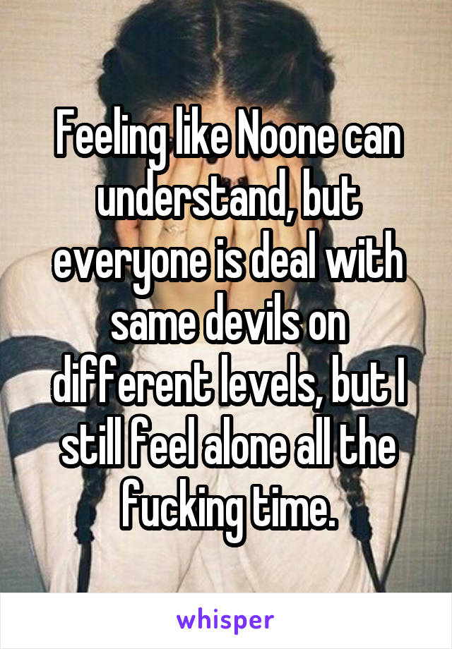 Feeling like Noone can understand, but everyone is deal with same devils on different levels, but I still feel alone all the fucking time.