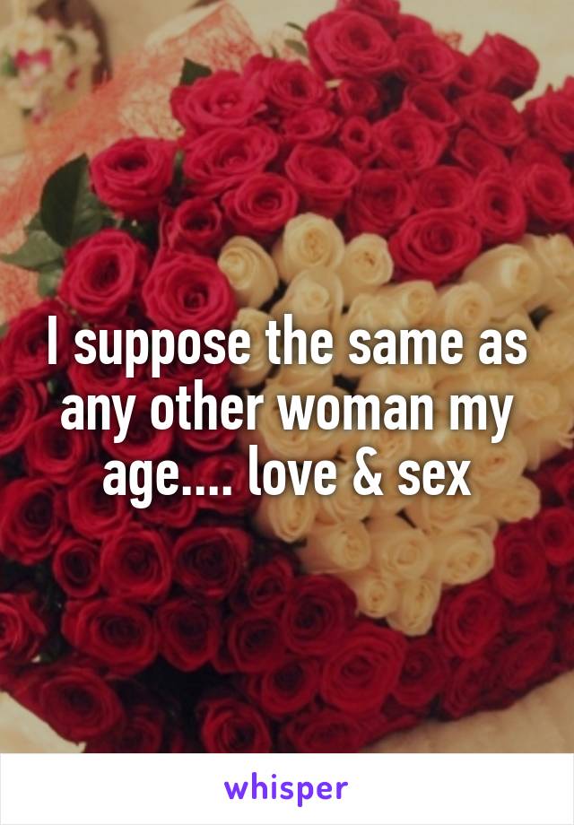 I suppose the same as any other woman my age.... love & sex