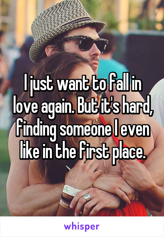 I just want to fall in love again. But it's hard, finding someone I even like in the first place.