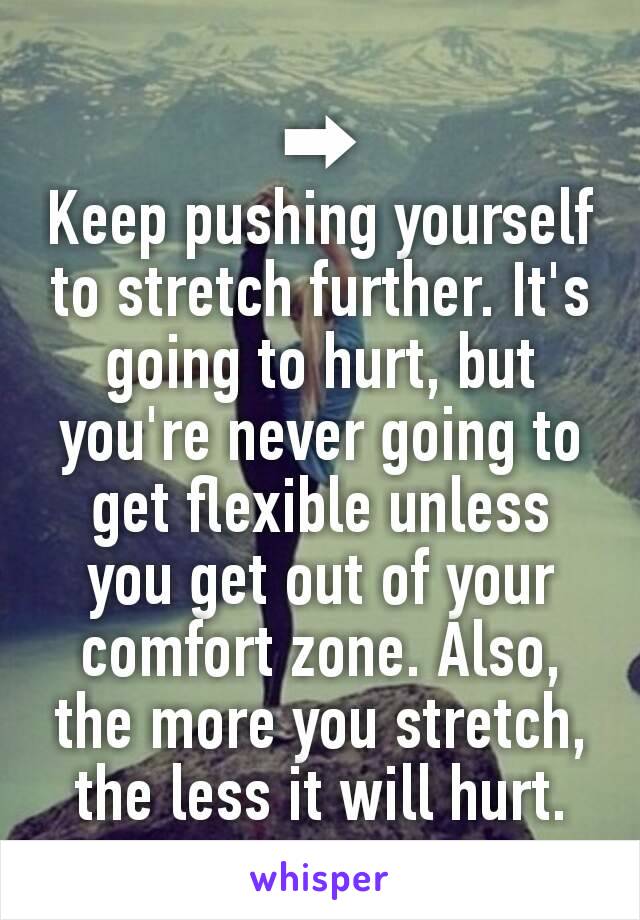 ➡
Keep pushing yourself to stretch further. It's going to hurt, but you're never going to get flexible unless you get out of your comfort zone. Also, the more you stretch, the less it will hurt.