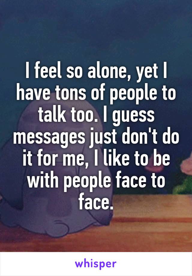 I feel so alone, yet I have tons of people to talk too. I guess messages just don't do it for me, I like to be with people face to face.