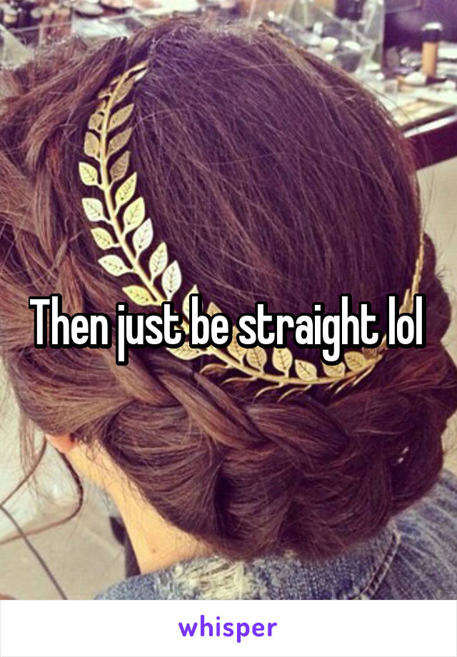 Then just be straight lol 