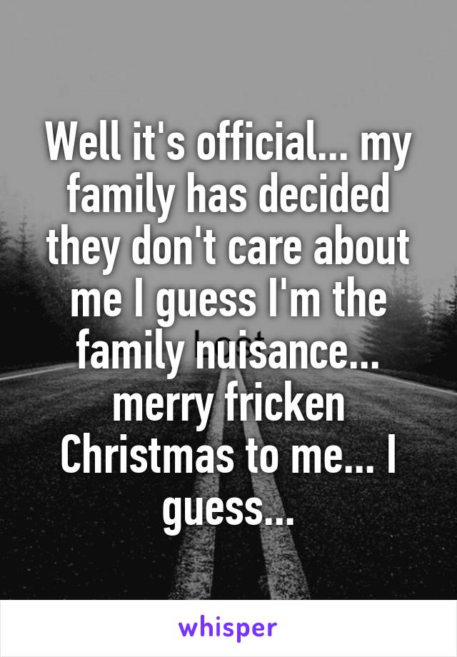 Well it's official... my family has decided they don't care about me I guess I'm the family nuisance... merry fricken Christmas to me... I guess...