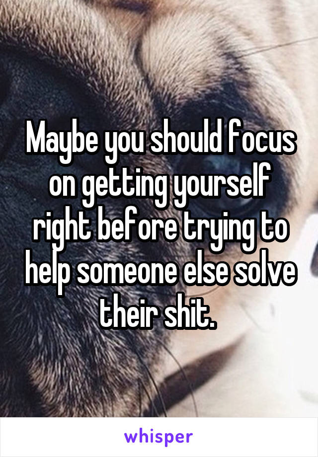 Maybe you should focus on getting yourself right before trying to help someone else solve their shit. 