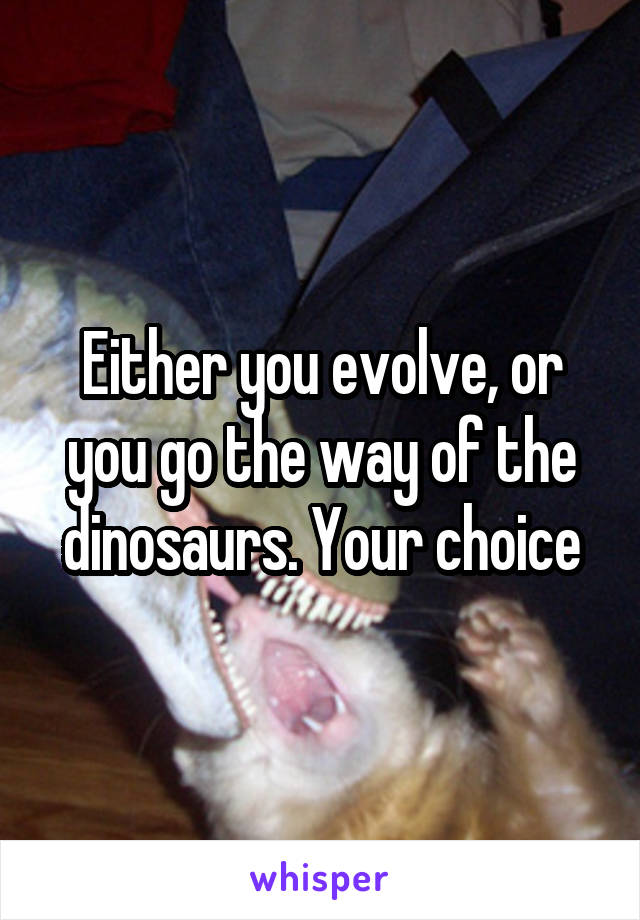 Either you evolve, or you go the way of the dinosaurs. Your choice