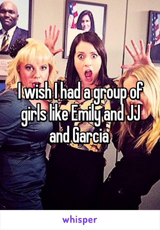 I wish I had a group of girls like Emily and JJ and Garcia 