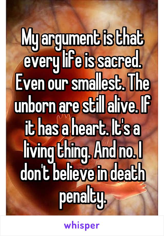 My argument is that every life is sacred. Even our smallest. The unborn are still alive. If it has a heart. It's a living thing. And no. I don't believe in death penalty.