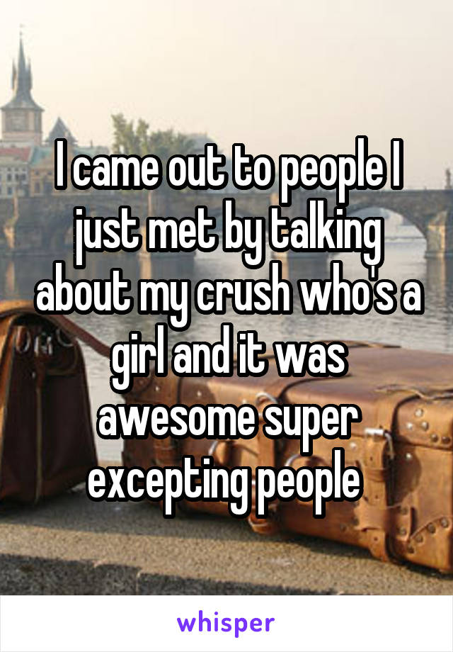 I came out to people I just met by talking about my crush who's a girl and it was awesome super excepting people 