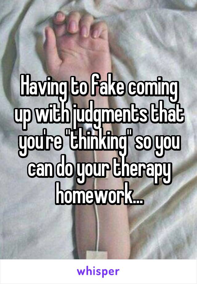 Having to fake coming up with judgments that you're "thinking" so you can do your therapy homework...