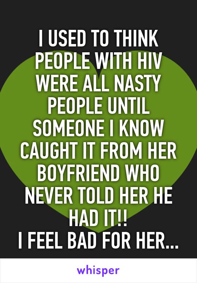 I USED TO THINK PEOPLE WITH HIV WERE ALL NASTY PEOPLE UNTIL SOMEONE I KNOW CAUGHT IT FROM HER BOYFRIEND WHO NEVER TOLD HER HE HAD IT!!
I FEEL BAD FOR HER...