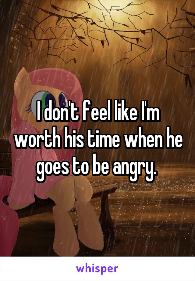 I don't feel like I'm worth his time when he goes to be angry. 