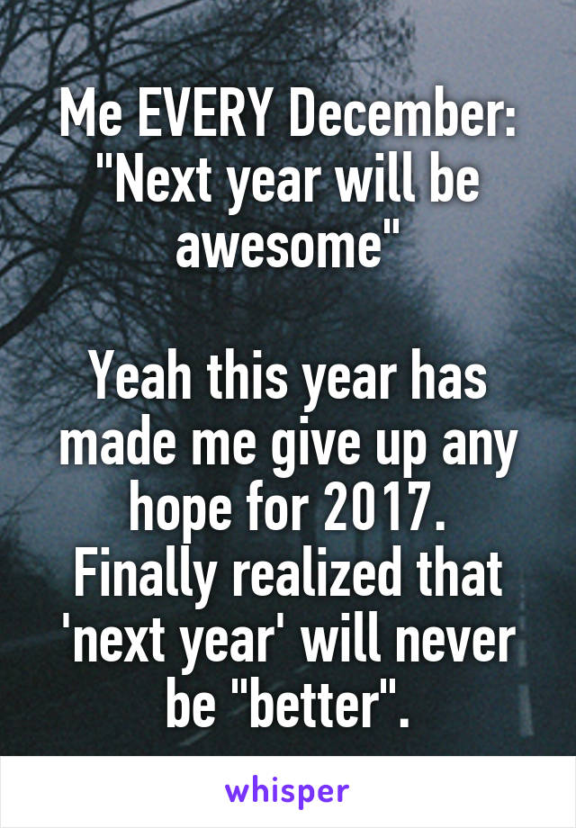 Me EVERY December:
"Next year will be awesome"

Yeah this year has made me give up any hope for 2017.
Finally realized that 'next year' will never be "better".