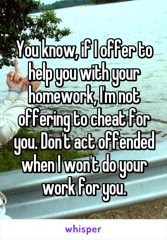 You know, if I offer to help you with your homework, I'm not offering to cheat for you. Don't act offended when I won't do your work for you.