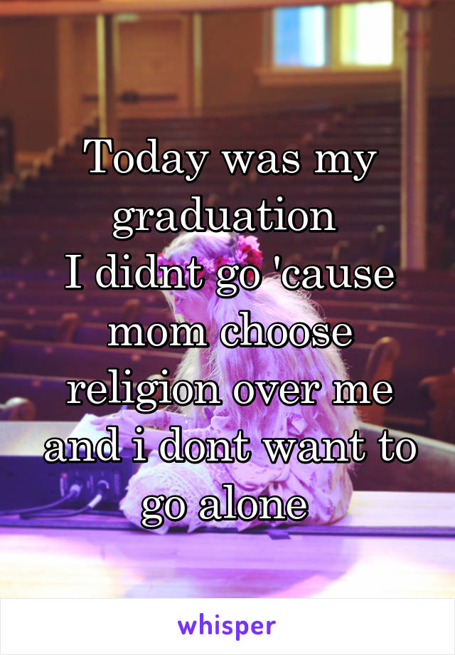 Today was my graduation 
I didnt go 'cause mom choose religion over me and i dont want to go alone 