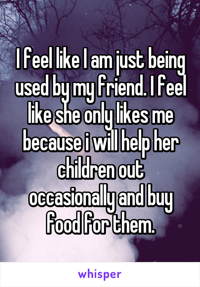 I feel like I am just being used by my friend. I feel like she only likes me because i will help her children out occasionally and buy food for them.