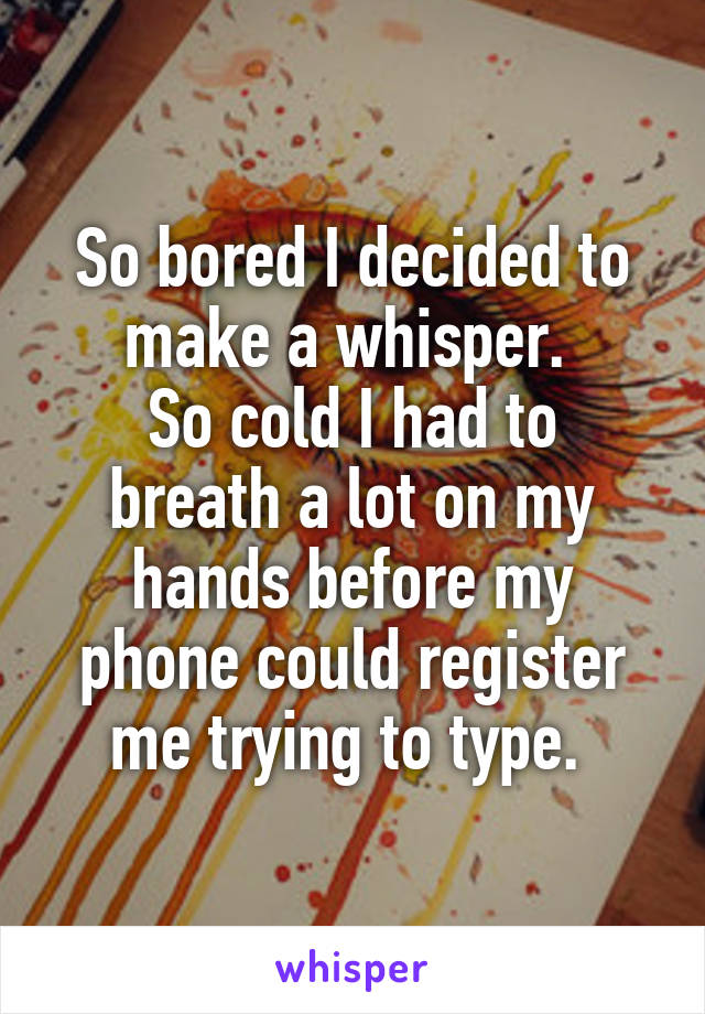 So bored I decided to make a whisper. 
So cold I had to breath a lot on my hands before my phone could register me trying to type. 