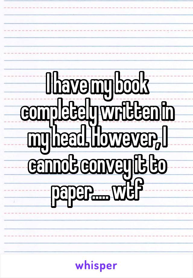 I have my book completely written in my head. However, I cannot convey it to paper..... wtf