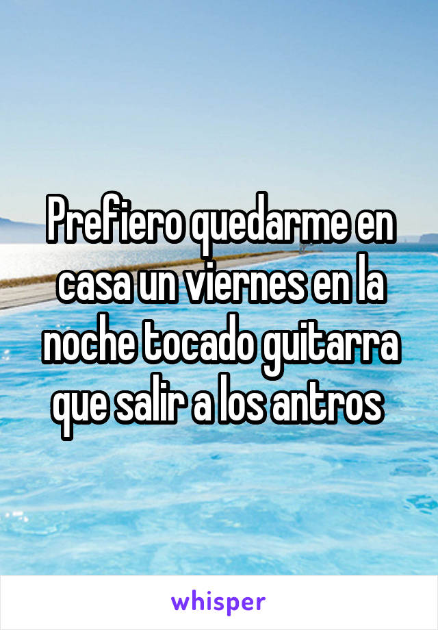 Prefiero quedarme en casa un viernes en la noche tocado guitarra que salir a los antros 