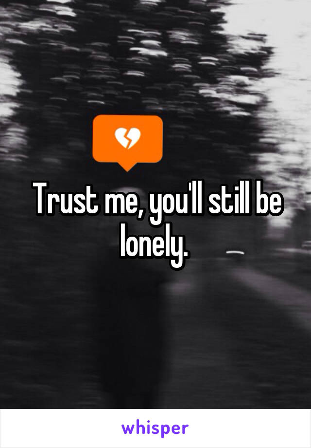 Trust me, you'll still be lonely. 