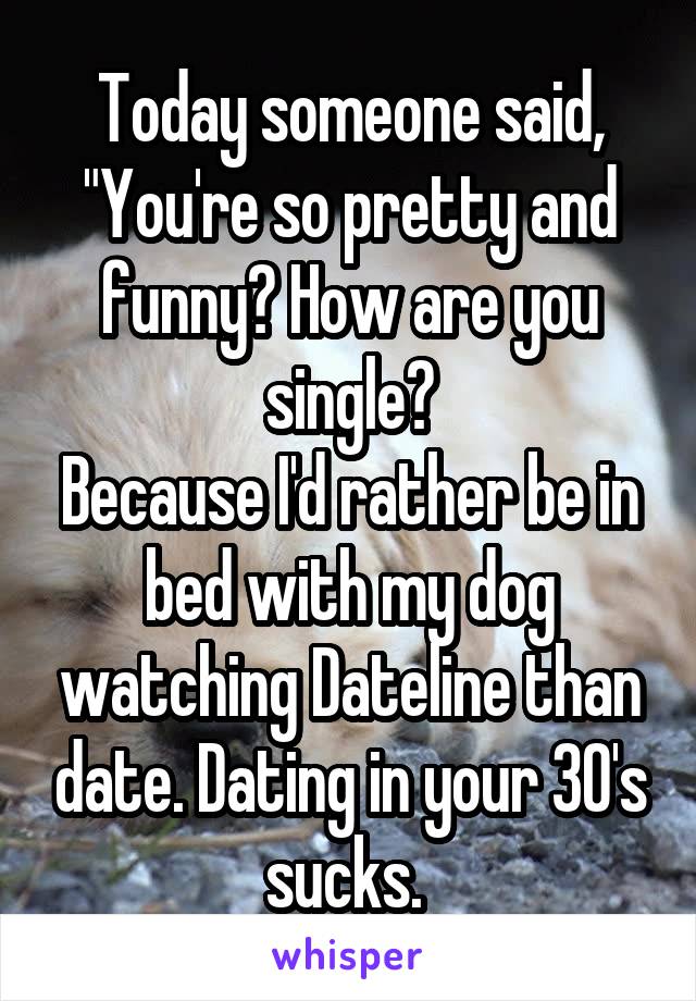 Today someone said, "You're so pretty and funny? How are you single?
Because I'd rather be in bed with my dog watching Dateline than date. Dating in your 30's sucks. 
