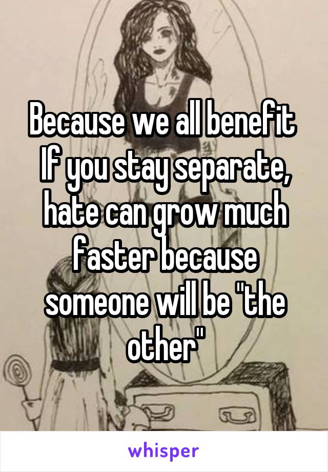 Because we all benefit 
If you stay separate, hate can grow much faster because someone will be "the other"