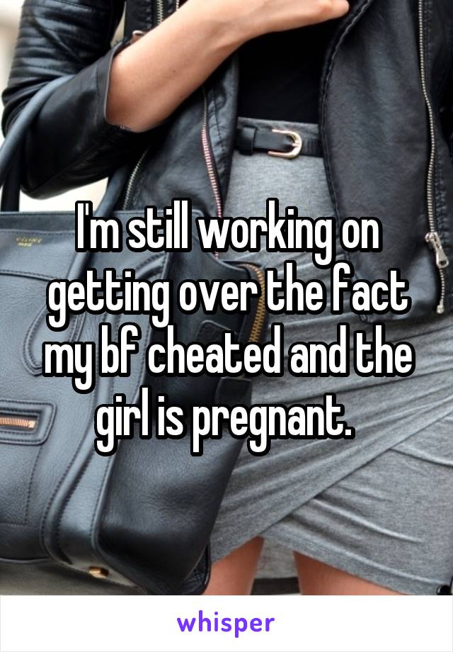 I'm still working on getting over the fact my bf cheated and the girl is pregnant. 