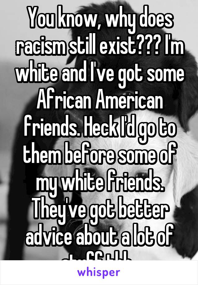 You know, why does racism still exist??? I'm white and I've got some African American friends. Heck I'd go to them before some of my white friends. They've got better advice about a lot of stuff tbh..