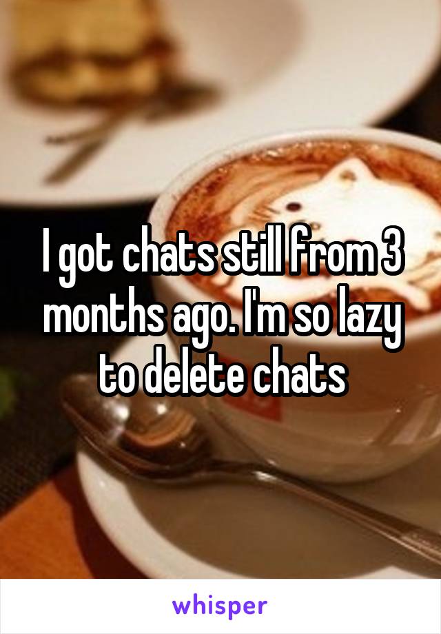 I got chats still from 3 months ago. I'm so lazy to delete chats