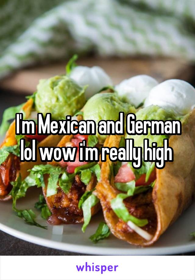 I'm Mexican and German lol wow i'm really high 