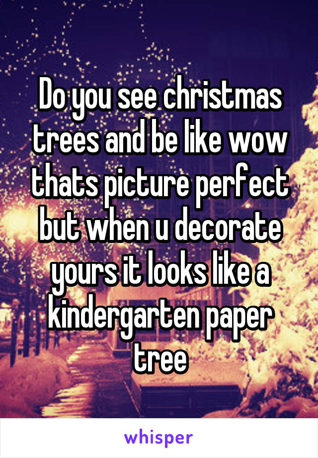 Do you see christmas trees and be like wow thats picture perfect but when u decorate yours it looks like a kindergarten paper tree