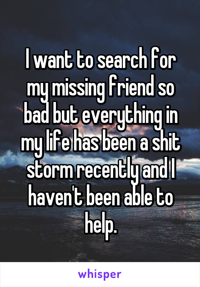 I want to search for my missing friend so bad but everything in my life has been a shit storm recently and I haven't been able to help.