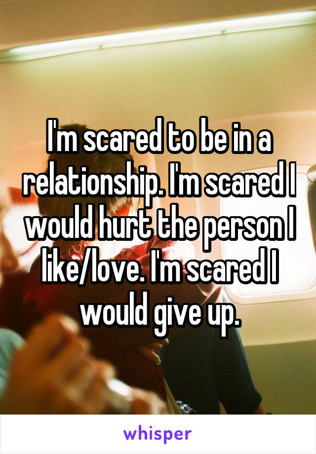 I'm scared to be in a relationship. I'm scared I would hurt the person I like/love. I'm scared I would give up.