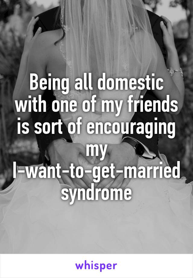 Being all domestic with one of my friends is sort of encouraging my I-want-to-get-married syndrome