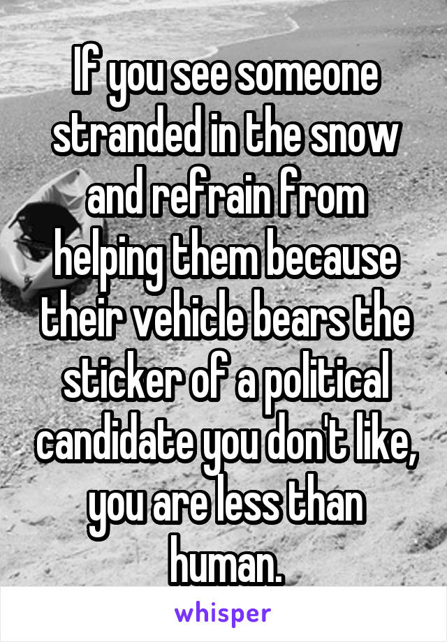 If you see someone stranded in the snow and refrain from helping them because their vehicle bears the sticker of a political candidate you don't like, you are less than human.