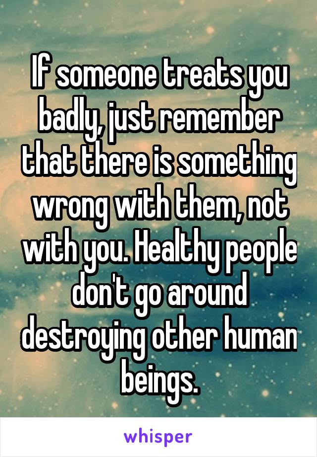 If someone treats you badly, just remember that there is something wrong with them, not with you. Healthy people don't go around destroying other human beings.