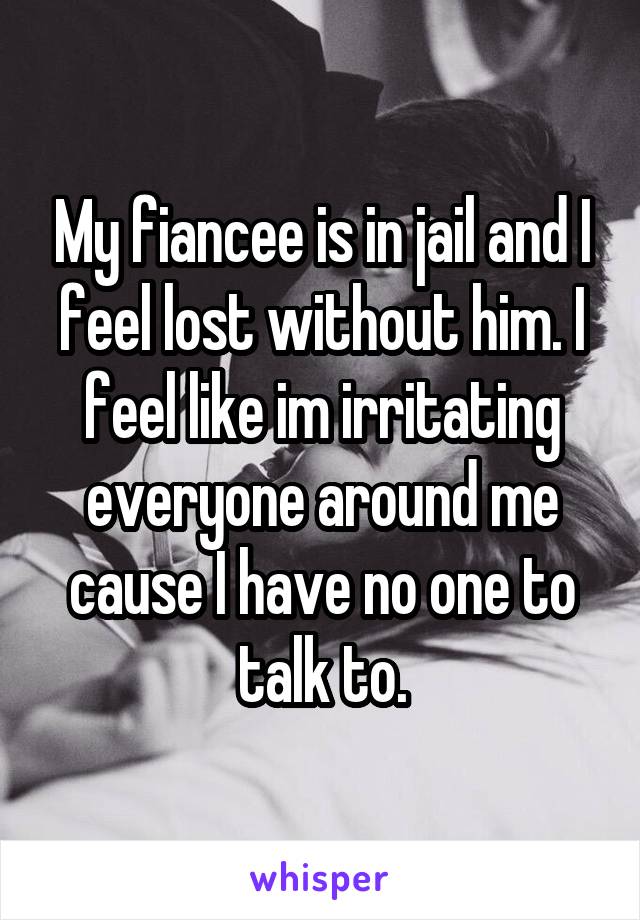 My fiancee is in jail and I feel lost without him. I feel like im irritating everyone around me cause I have no one to talk to.