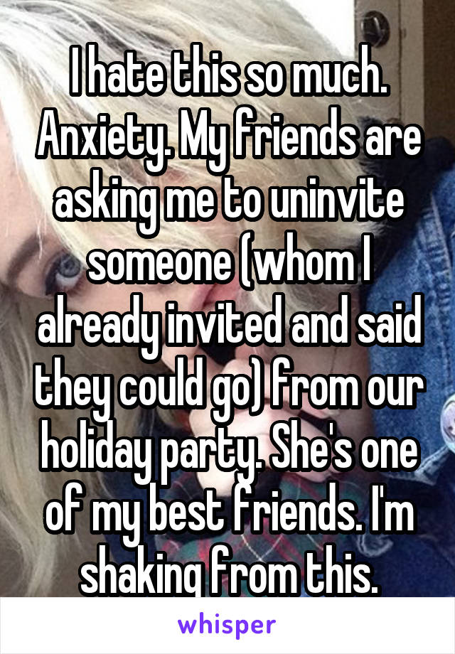 I hate this so much. Anxiety. My friends are asking me to uninvite someone (whom I already invited and said they could go) from our holiday party. She's one of my best friends. I'm shaking from this.