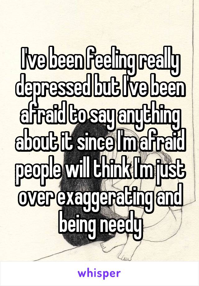 I've been feeling really depressed but I've been afraid to say anything about it since I'm afraid people will think I'm just over exaggerating and being needy