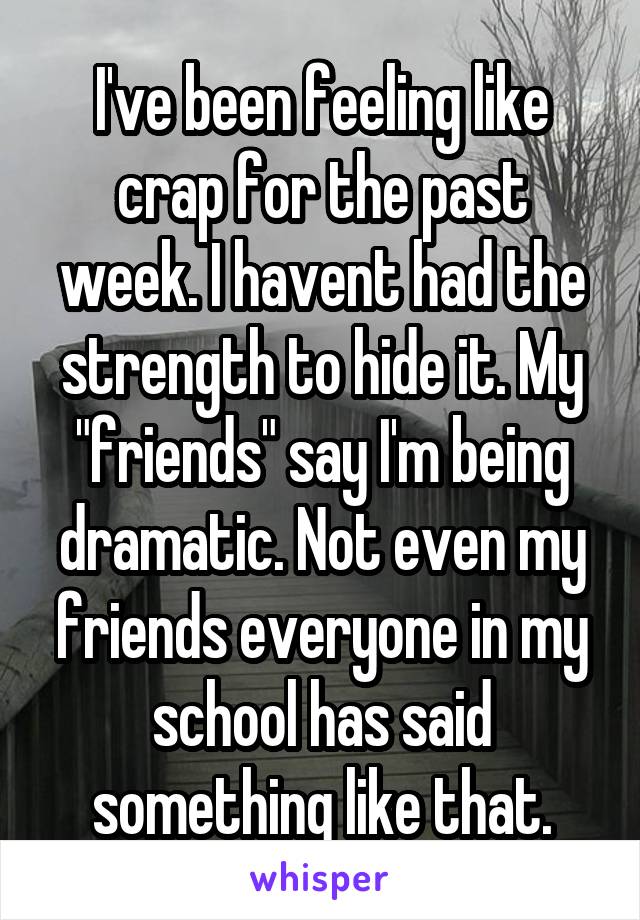 I've been feeling like crap for the past week. I havent had the strength to hide it. My "friends" say I'm being dramatic. Not even my friends everyone in my school has said something like that.