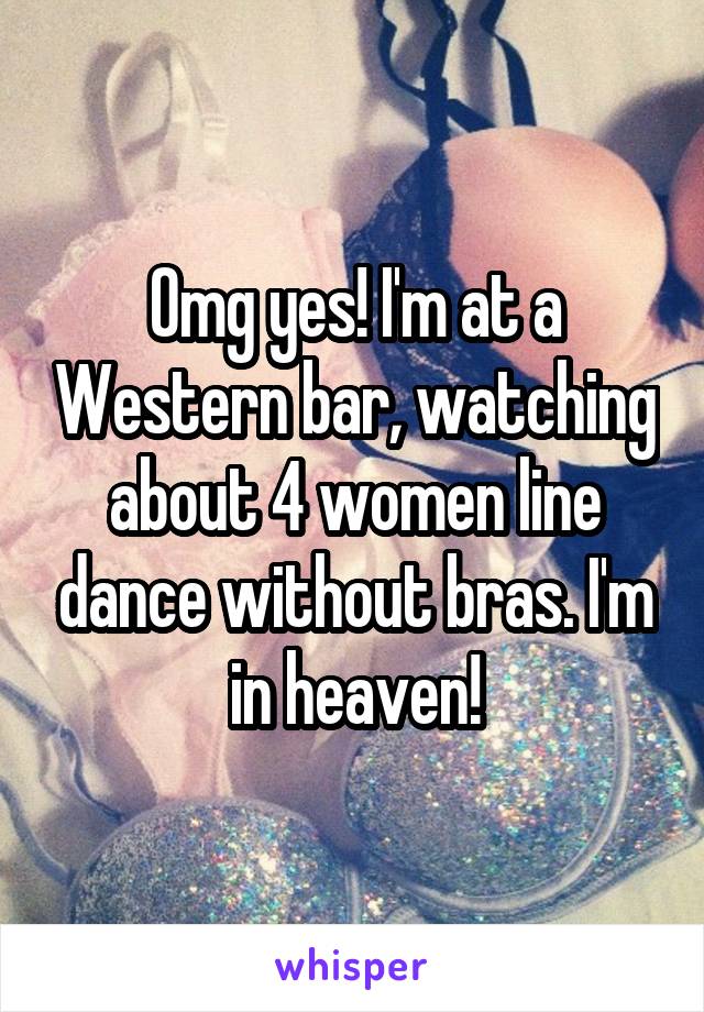 Omg yes! I'm at a Western bar, watching about 4 women line dance without bras. I'm in heaven!