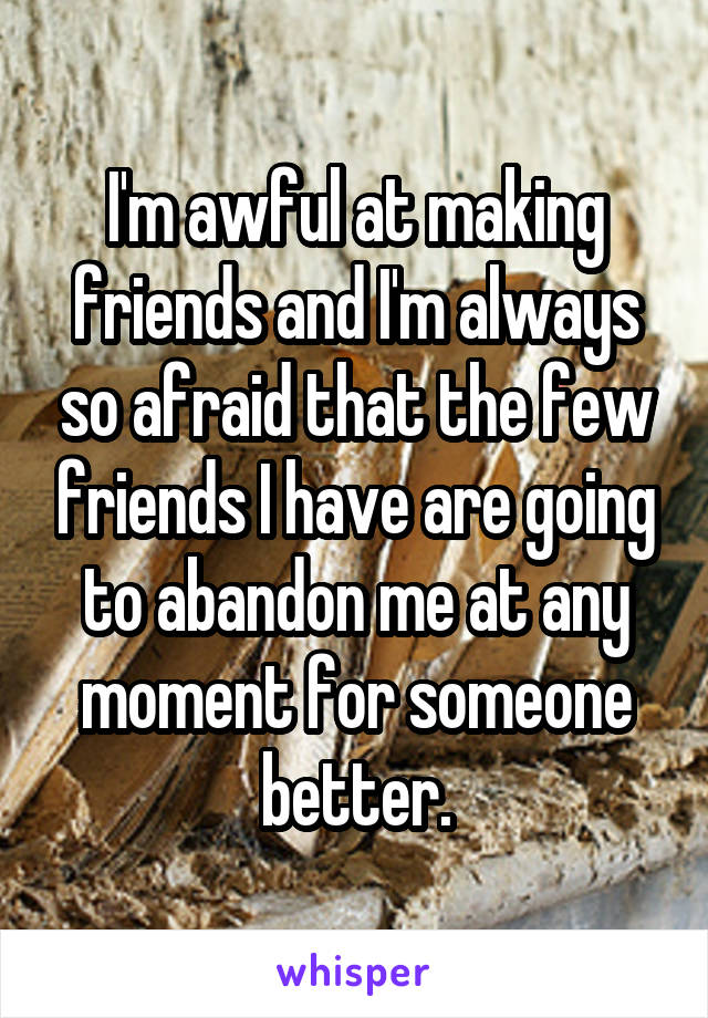 I'm awful at making friends and I'm always so afraid that the few friends I have are going to abandon me at any moment for someone better.