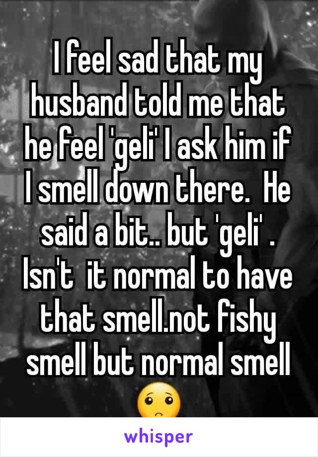 I feel sad that my husband told me that he feel 'geli' I ask him if I smell down there.  He said a bit.. but 'geli' . Isn't  it normal to have that smell.not fishy smell but normal smell🙁